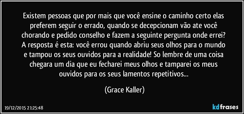 Existem pessoas que por mais que você ensine o caminho certo elas preferem seguir o errado, quando se decepcionam vão ate você chorando e pedido conselho e fazem a seguinte pergunta onde errei? A resposta é esta: você errou quando abriu seus olhos para o mundo e tampou os seus ouvidos para a realidade! So lembre de uma coisa chegara um dia que eu fecharei meus olhos e tamparei os meus ouvidos para os seus lamentos repetitivos... (Grace Kaller)