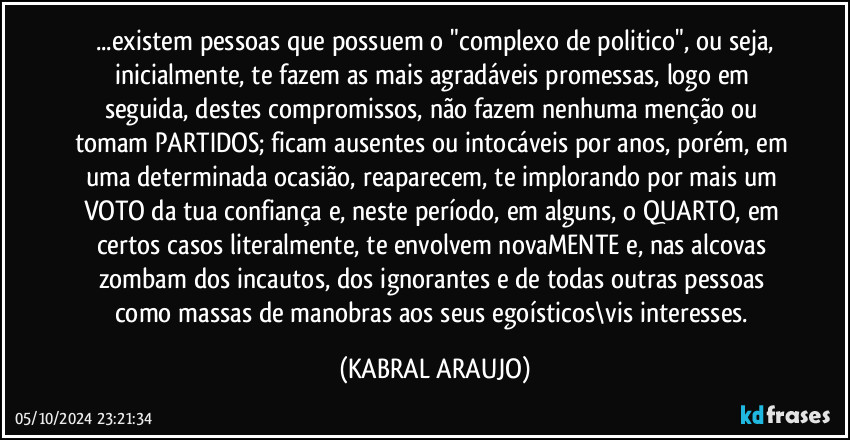 ...existem pessoas que possuem o "complexo de politico", ou seja,
inicialmente, te fazem as mais agradáveis promessas, logo em seguida, destes compromissos, não fazem nenhuma menção ou tomam PARTIDOS; ficam ausentes ou intocáveis por anos, porém, em uma determinada ocasião, reaparecem, te implorando por mais um VOTO da tua confiança e, neste período, em alguns, o QUARTO, em certos casos literalmente, te envolvem novaMENTE e, nas alcovas zombam dos incautos, dos ignorantes e de todas outras pessoas como massas de manobras aos seus egoísticos\vis interesses. (KABRAL ARAUJO)