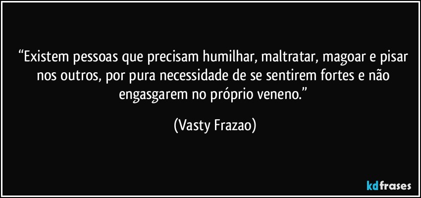 “Existem pessoas que precisam humilhar, maltratar, magoar e pisar nos outros, por pura necessidade de se sentirem fortes e não engasgarem no próprio veneno.” (Vasty Frazao)