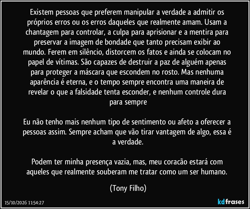 Existem pessoas que preferem manipular a verdade a admitir os próprios erros ou os erros daqueles que realmente amam. Usam a chantagem para controlar, a culpa para aprisionar e a mentira para preservar a imagem de bondade que tanto precisam exibir ao mundo. Ferem em silêncio, distorcem os fatos e ainda se colocam no papel de vítimas. São capazes de destruir a paz de alguém apenas para proteger a máscara que escondem no rosto. Mas nenhuma aparência é eterna, e o tempo sempre encontra uma maneira de revelar o que a falsidade tenta esconder, e nenhum controle dura para sempre
Eu não tenho mais nenhum tipo de sentimento ou afeto a oferecer a pessoas assim. Sempre acham que vão tirar vantagem de algo, essa é a verdade.
Podem ter minha presença vazia, mas, meu coracão estará com aqueles que realmente souberam me tratar como um ser humano. (Tony Filho)