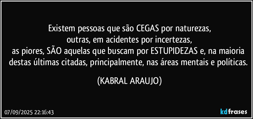 Existem pessoas que são CEGAS por naturezas,
outras, em acidentes por incertezas,
as piores, SÃO aquelas que buscam por ESTUPIDEZAS e, na maioria destas últimas citadas, principalmente, nas áreas mentais e políticas. (KABRAL ARAUJO)