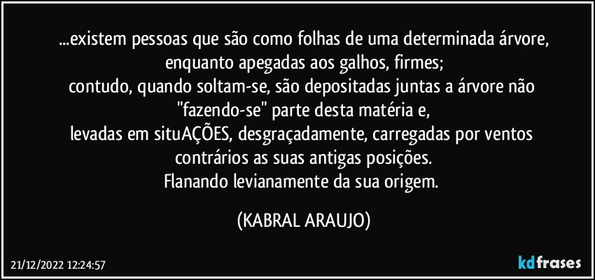 ...existem pessoas que são como folhas de uma determinada árvore,
enquanto apegadas aos galhos, firmes;
contudo, quando soltam-se, são depositadas juntas a árvore não "fazendo-se" parte desta matéria e,
levadas em situAÇÕES, desgraçadamente, carregadas por ventos contrários as suas antigas posições.
Flanando levianamente da sua origem. (KABRAL ARAUJO)