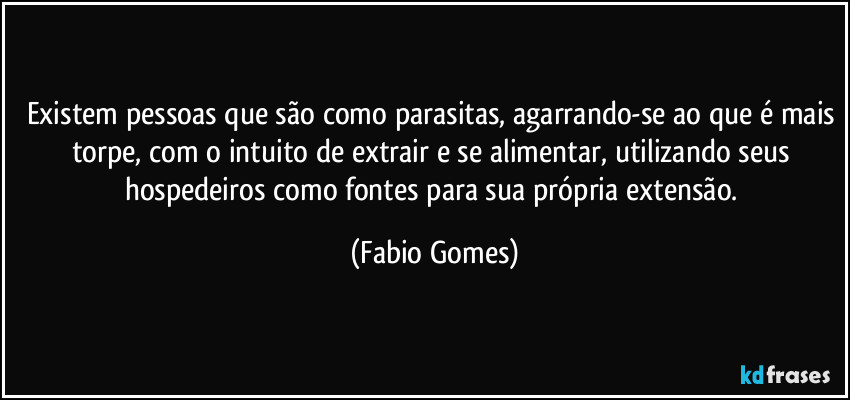 Existem pessoas que são como parasitas, agarrando-se ao que é mais torpe, com o intuito de extrair e se alimentar, utilizando seus hospedeiros como fontes para sua própria extensão. (Fabio Gomes)