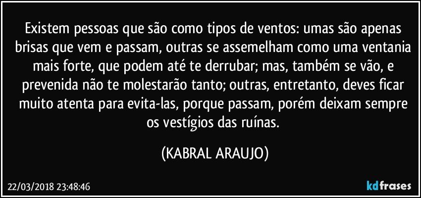 Existem pessoas que são como tipos de ventos: umas são apenas brisas que vem e passam, outras se assemelham como uma ventania mais forte, que podem até te derrubar; mas, também se vão, e prevenida não te molestarão tanto; outras, entretanto, deves ficar muito atenta para evita-las, porque passam, porém deixam sempre os vestígios das ruínas. (KABRAL ARAUJO)