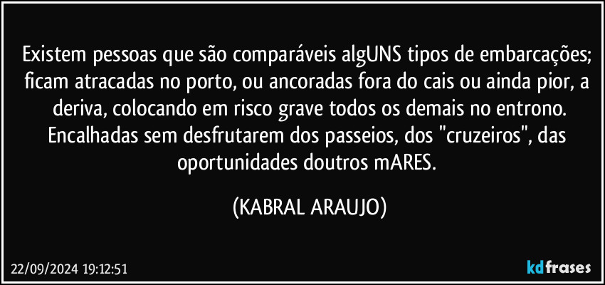 Existem pessoas que são comparáveis algUNS tipos de embarcações; ficam atracadas no porto, ou ancoradas fora do cais ou ainda pior, a deriva, colocando em risco grave todos os demais no entrono.
Encalhadas sem desfrutarem dos passeios, dos "cruzeiros", das oportunidades doutros mARES. (KABRAL ARAUJO)