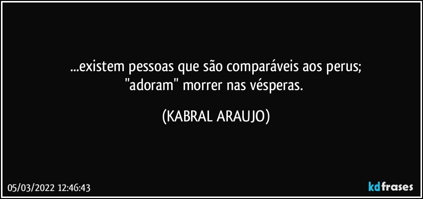 ...existem pessoas que são comparáveis aos perus;
"adoram" morrer nas vésperas. (KABRAL ARAUJO)