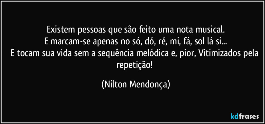 Existem pessoas que são feito uma nota musical.
E marcam-se apenas no só, dó, ré, mi, fá, sol lá si...
E tocam sua vida sem a sequência melódica e, pior, Vitimizados pela repetição! (Nilton Mendonça)