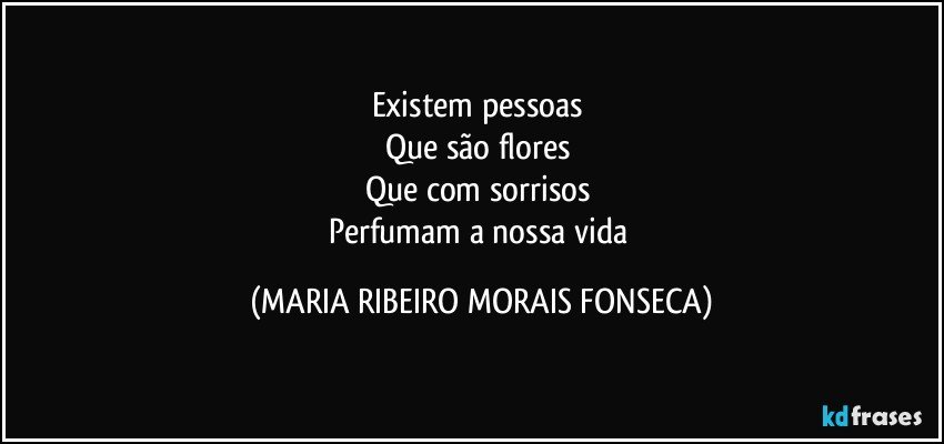 Existem pessoas 
Que são flores 
Que com sorrisos 
Perfumam a nossa vida (MARIA RIBEIRO MORAIS FONSECA)