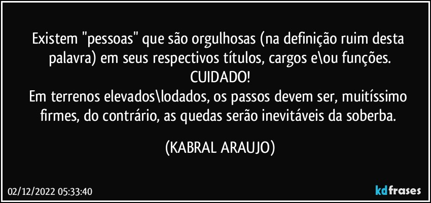 Existem "pessoas" que são orgulhosas (na definição ruim desta palavra) em seus respectivos títulos, cargos e\ou funções.
CUIDADO!
Em terrenos elevados\lodados, os passos devem ser, muitíssimo firmes, do contrário, as quedas serão inevitáveis da soberba. (KABRAL ARAUJO)