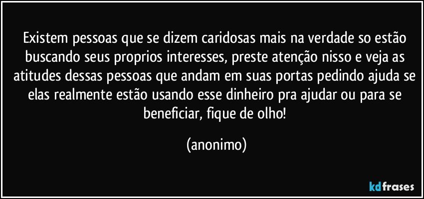 Existem pessoas que se dizem caridosas mais na verdade so estão buscando seus proprios interesses, preste atenção nisso e veja as atitudes dessas pessoas que andam em suas portas pedindo ajuda se elas realmente estão usando esse dinheiro pra ajudar ou para se beneficiar, fique de olho! (anonimo)