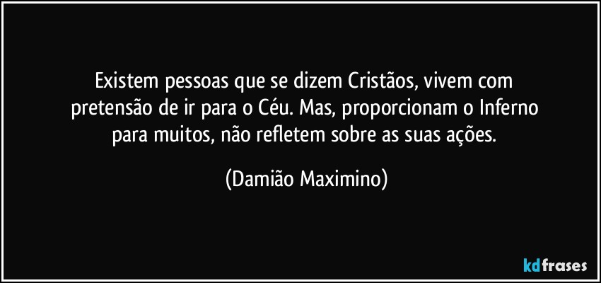 Existem pessoas que se dizem Cristãos, vivem com 
pretensão de ir para o Céu. Mas, proporcionam o Inferno 
para muitos, não refletem sobre as suas ações. (Damião Maximino)