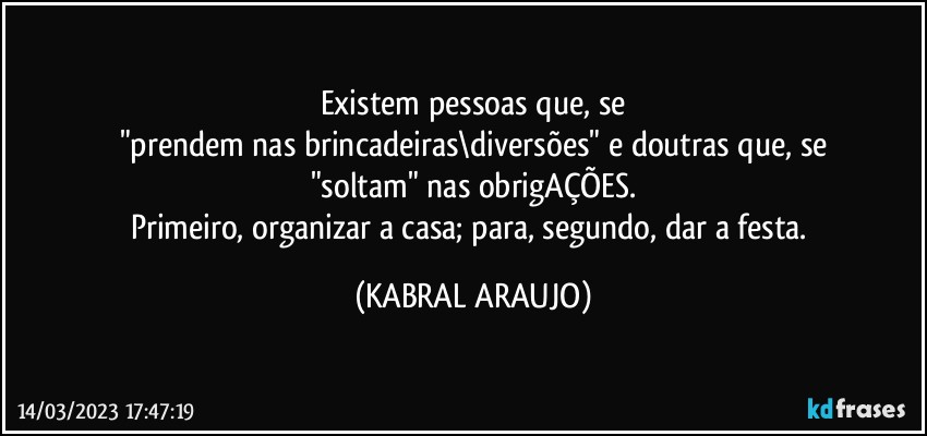 Existem pessoas que, se
"prendem nas brincadeiras\diversões" e doutras que, se
"soltam" nas obrigAÇÕES.
Primeiro, organizar a casa; para, segundo, dar a festa. (KABRAL ARAUJO)