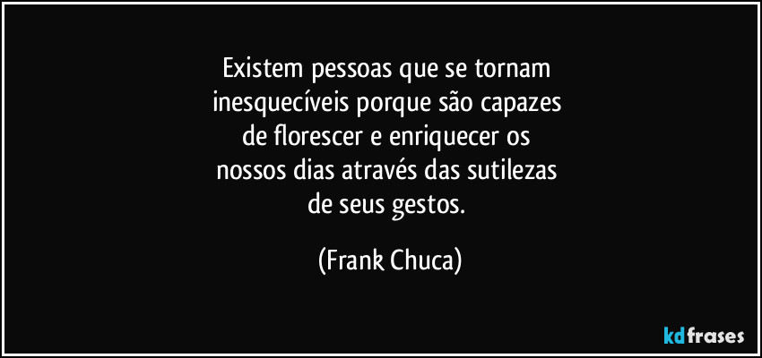 Existem pessoas que se tornam 
inesquecíveis porque são capazes 
de florescer e enriquecer os 
nossos dias através das sutilezas 
de seus gestos. (Frank Chuca)