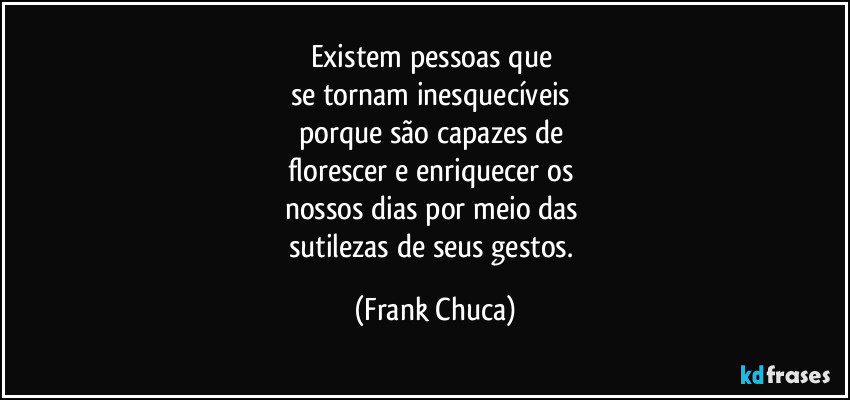 Existem pessoas que 
se tornam inesquecíveis 
porque são capazes de 
florescer e enriquecer os 
nossos dias por meio das 
sutilezas de seus gestos. (Frank Chuca)