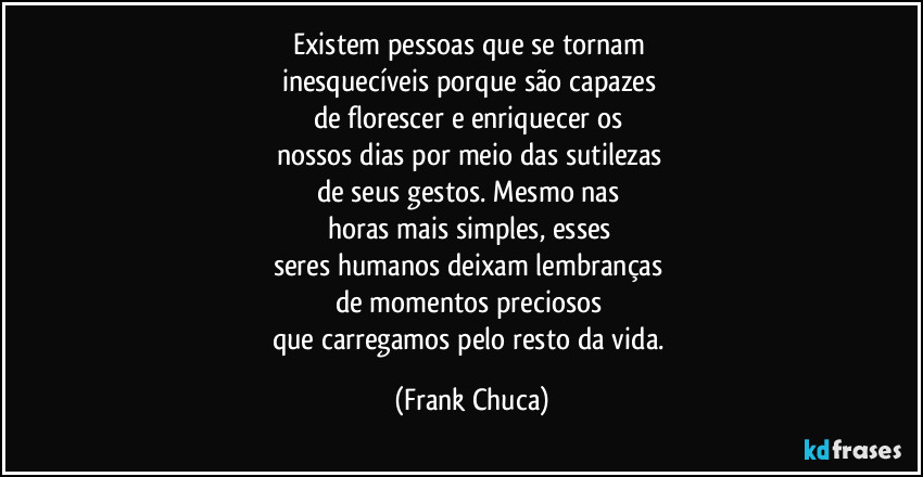 Existem pessoas que se tornam 
inesquecíveis porque são capazes 
de florescer e enriquecer os 
nossos dias por meio das sutilezas 
de seus gestos. Mesmo nas 
horas mais simples, esses 
seres humanos deixam lembranças 
de momentos preciosos 
que carregamos pelo resto da vida. (Frank Chuca)