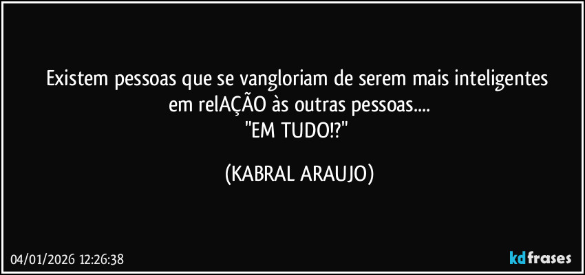 Existem pessoas que se vangloriam de serem mais inteligentes 
em relAÇÃO às outras pessoas...
"EM TUDO!?" (KABRAL ARAUJO)