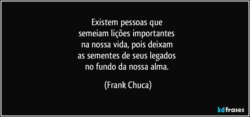 Existem pessoas que 
semeiam lições importantes 
na nossa vida, pois deixam 
as sementes de seus legados 
no fundo da nossa alma. (Frank Chuca)