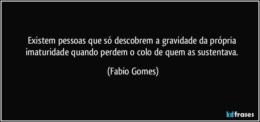 Existem pessoas que só descobrem a gravidade da própria imaturidade quando perdem o colo de quem as sustentava. (Fabio Gomes)