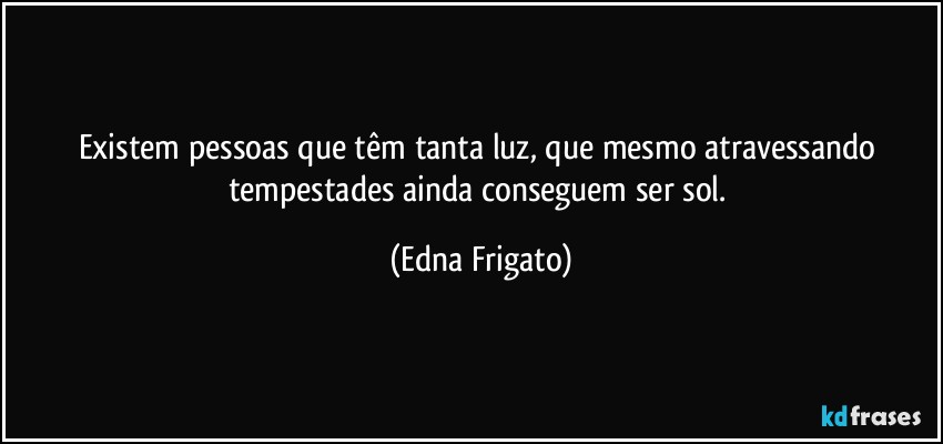 Existem pessoas que têm tanta luz, que  mesmo atravessando tempestades ainda conseguem ser sol. (Edna Frigato)