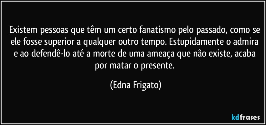 Existem pessoas que têm um certo fanatismo pelo passado, como se ele fosse superior a qualquer outro tempo. Estupidamente o admira e ao defendê-lo até a morte de uma ameaça que não existe, acaba por matar o presente. (Edna Frigato)