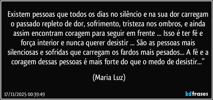 Existem pessoas que todos os dias no silêncio e na sua dor carregam o passado repleto de dor, sofrimento, tristeza nos ombros, e ainda assim encontram coragem para seguir em frente ... Isso é ter fé e força interior e nunca querer desistir ... São as pessoas mais silenciosas e sofridas que carregam os fardos mais pesados... A fé e a coragem dessas pessoas é mais forte do que o medo de desistir...” (Maria Luz)