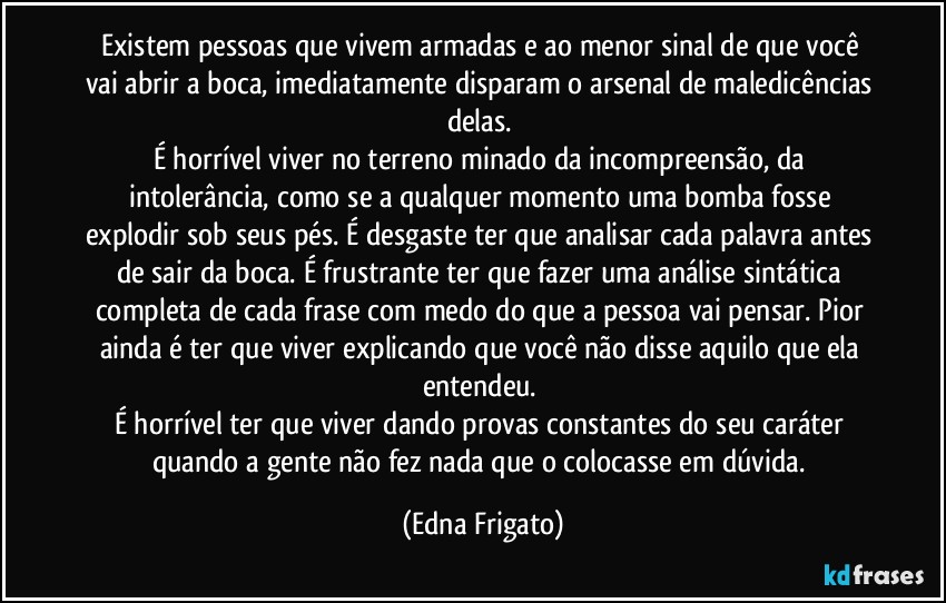 Existem pessoas que vivem armadas e ao menor sinal de que você vai abrir a boca, imediatamente disparam o arsenal de maledicências delas. 
É horrível viver no terreno minado da incompreensão, da intolerância, como se a qualquer momento uma bomba fosse explodir sob seus pés. É desgaste ter que analisar cada palavra antes de sair da boca. É frustrante ter que fazer uma análise sintática completa de cada frase com medo do que a pessoa vai pensar. Pior ainda é ter que viver explicando que você não disse aquilo que ela entendeu. 
É horrível ter que viver dando provas constantes do seu caráter quando a gente não fez nada que o colocasse em dúvida. (Edna Frigato)