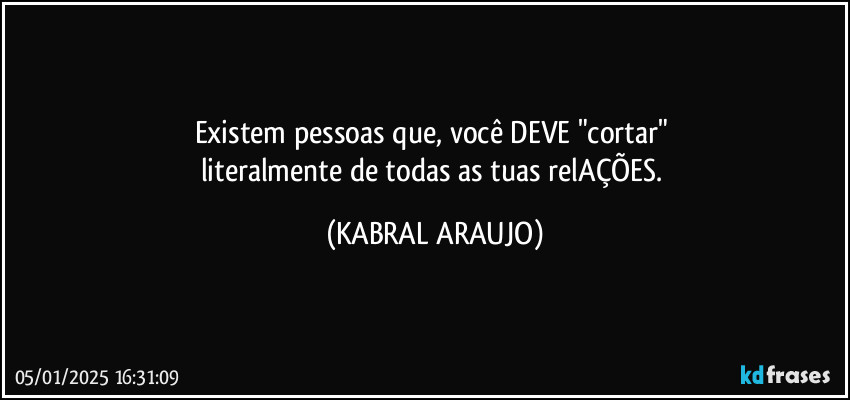 Existem pessoas que, você DEVE "cortar" 
literalmente de todas as tuas relAÇÕES. (KABRAL ARAUJO)