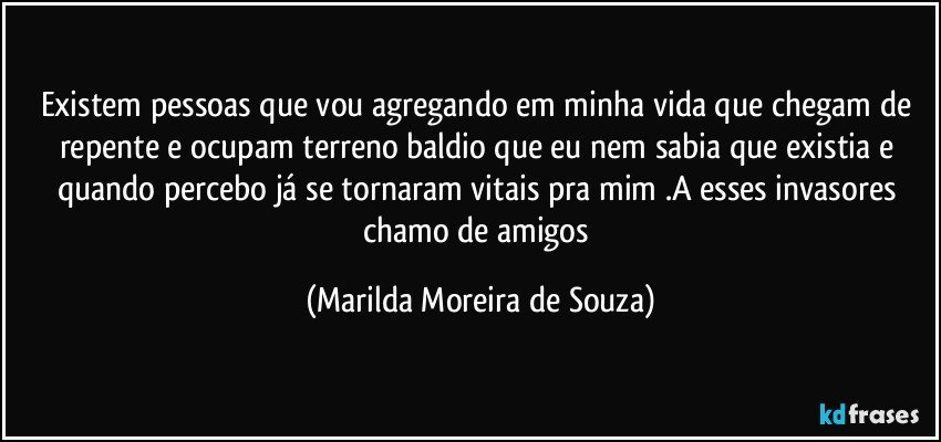 Existem pessoas que vou agregando em minha vida que chegam de repente e ocupam terreno baldio que eu nem sabia que existia e quando percebo já se tornaram vitais pra mim .A esses invasores chamo de amigos (Marilda Moreira de Souza)