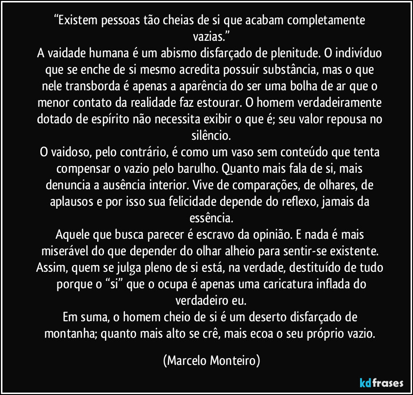 “Existem pessoas tão cheias de si que acabam completamente vazias.”
A vaidade humana é um abismo disfarçado de plenitude. O indivíduo que se enche de si mesmo acredita possuir substância, mas o que nele transborda é apenas a aparência do ser uma bolha de ar que o menor contato da realidade faz estourar. O homem verdadeiramente dotado de espírito não necessita exibir o que é; seu valor repousa no silêncio.
O vaidoso, pelo contrário, é como um vaso sem conteúdo que tenta compensar o vazio pelo barulho. Quanto mais fala de si, mais denuncia a ausência interior. Vive de comparações, de olhares, de aplausos e por isso sua felicidade depende do reflexo, jamais da essência.
Aquele que busca parecer é escravo da opinião. E nada é mais miserável do que depender do olhar alheio para sentir-se existente. Assim, quem se julga pleno de si está, na verdade, destituído de tudo  porque o “si” que o ocupa é apenas uma caricatura inflada do verdadeiro eu.
Em suma, o homem cheio de si é um deserto disfarçado de montanha; quanto mais alto se crê, mais ecoa o seu próprio vazio. (Marcelo Monteiro)