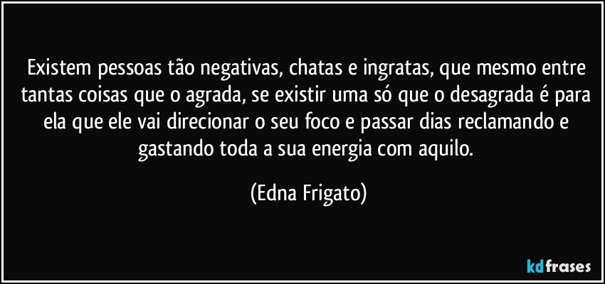 Existem pessoas tão negativas, chatas e ingratas, que mesmo entre tantas coisas que o agrada, se existir uma só que o desagrada é para ela que ele vai direcionar o seu foco e passar dias reclamando e gastando toda a sua energia com aquilo. (Edna Frigato)