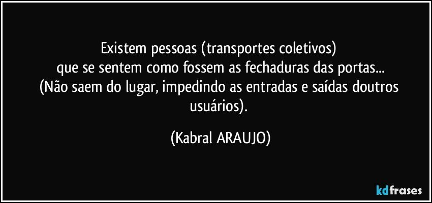 Existem pessoas  (transportes coletivos) 
que se sentem como fossem as fechaduras das portas...
(Não saem do lugar, impedindo as entradas e saídas doutros usuários). (KABRAL ARAUJO)