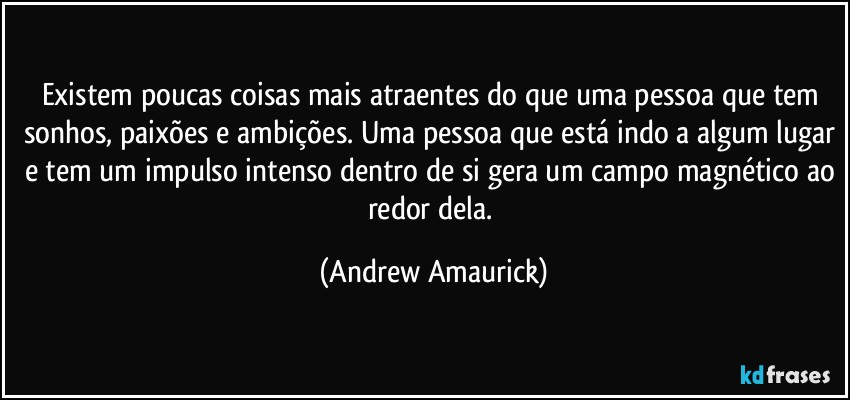 Existem poucas coisas mais atraentes do que uma pessoa que tem sonhos, paixões e ambições. Uma pessoa que está indo a algum lugar e tem um impulso intenso dentro de si gera um campo magnético ao redor dela. (Andrew Amaurick)