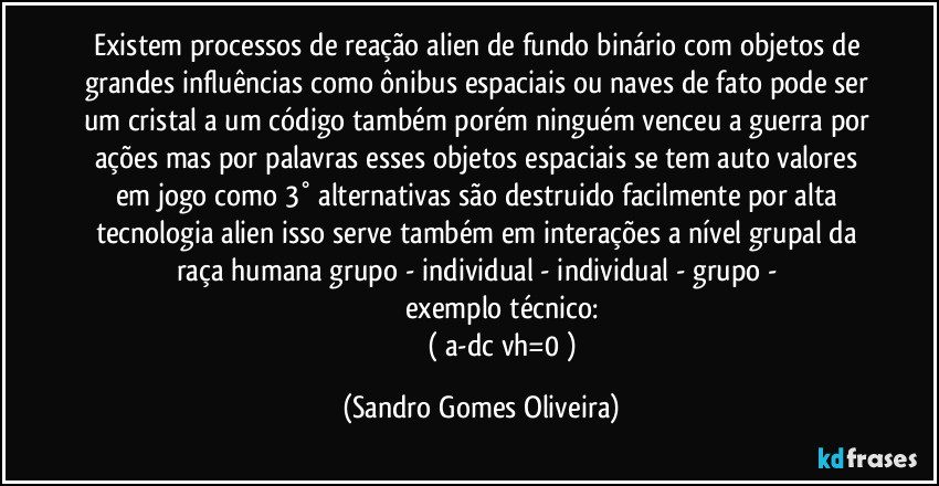 Existem processos de reação alien de fundo binário com objetos de grandes influências como ônibus espaciais ou naves de fato pode ser um cristal a um código também  porém ninguém venceu a guerra por ações mas por palavras esses objetos espaciais se tem auto valores em jogo como 3° alternativas  são destruido facilmente por alta tecnologia alien isso serve também em interações a nível grupal da raça humana grupo - individual - individual  - grupo - 
                       exemplo técnico:
                          ( a-dc/vh=0 ) (Sandro Gomes Oliveira)