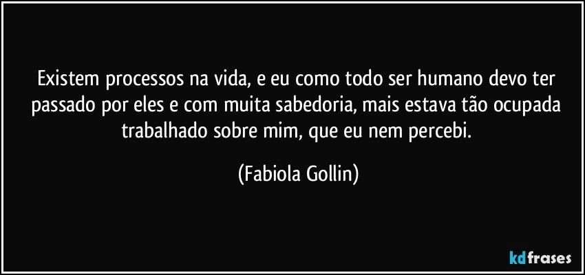 Existem processos na vida, e eu como todo ser humano devo ter passado por eles e com muita sabedoria, mais estava tão ocupada trabalhado sobre mim, que eu nem percebi. (Fabiola Gollin)