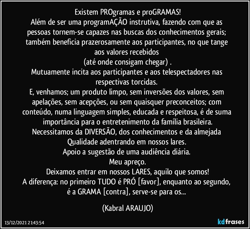 Existem PROgramas e proGRAMAS!
Além de ser uma programAÇÃO instrutiva, fazendo com que as pessoas tornem-se capazes nas buscas dos conhecimentos gerais; também beneficia prazerosamente aos participantes, no que tange aos valores recebidos 
(até onde consigam chegar) .
Mutuamente incita aos participantes e aos telespectadores nas respectivas torcidas. 
E, venhamos; um produto limpo, sem inversões dos valores, sem apelações, sem acepções, ou sem quaisquer preconceitos; com conteúdo, numa linguagem simples, educada e respeitosa, é de suma importância para o entretenimento da família brasileira.
Necessitamos da DIVERSÃO, dos conhecimentos e da almejada Qualidade adentrando em nossos lares. 
Apoio a sugestão de uma audiência diária. 
Meu apreço.
Deixamos entrar em nossos LARES, aquilo que somos!
A diferença: no primeiro TUDO é PRÓ [favor], enquanto ao segundo, é a GRAMA [contra], serve-se para os... (KABRAL ARAUJO)