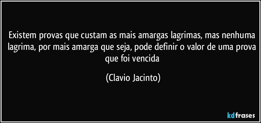 Existem provas que custam as mais amargas lagrimas, mas nenhuma lagrima, por mais amarga que seja, pode definir o valor de uma prova que foi vencida (Clavio Jacinto)