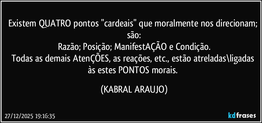 Existem QUATRO pontos "cardeais" que moralmente nos direcionam; são:
Razão; Posição; ManifestAÇÃO e Condição.
Todas as demais AtenÇÕES, as reações, etc., estão atreladas\ligadas às estes PONTOS morais. (KABRAL ARAUJO)