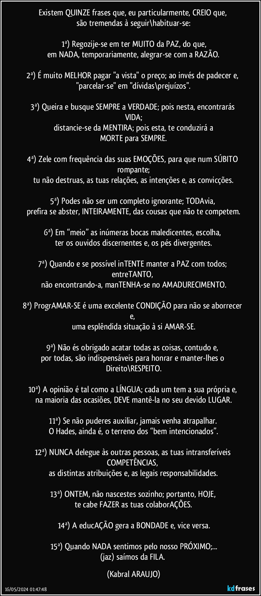 Existem QUINZE frases que, eu particularmente, CREIO que, 
são tremendas à seguir\habituar-se:

1ª) Regozije-se em ter MUITO da PAZ, do que,
em NADA, temporariamente, alegrar-se com a RAZÃO.

2ª) É muito MELHOR pagar "a vista" o preço; ao invés de padecer e, 
"parcelar-se" em "dívidas\prejuízos".

3ª) Queira e busque SEMPRE a VERDADE; pois nesta, encontrarás VIDA;
distancie-se da MENTIRA; pois esta, te conduzirá a
MORTE para SEMPRE.

4ª) Zele com frequência das suas EMOÇÕES, para que num SÚBITO rompante;
tu não destruas, as tuas relações, as intenções e, as convicções.

5ª) Podes não ser um completo ignorante; TODAvia, 
prefira se abster, INTEIRAMENTE, das cousas que não te competem.

6ª) Em “meio” as inúmeras bocas maledicentes, escolha, 
ter os ouvidos discernentes e, os pés divergentes.

7ª) Quando e se possível inTENTE manter a PAZ com todos; entreTANTO, 
não encontrando-a, manTENHA-se no AMADURECIMENTO.

8ª) ProgrAMAR-SE é uma excelente CONDIÇÃO para não se aborrecer e, 
uma esplêndida situação à si AMAR-SE.

9ª) Não és obrigado acatar todas as coisas, contudo e, 
por todas, são indispensáveis para honrar e manter-lhes o Direito\RESPEITO.

10ª) A opinião é tal como a LÍNGUA; cada um tem a sua própria e, 
na maioria das ocasiões, DEVE mantê-la no seu devido LUGAR.

11ª) Se não puderes auxiliar, jamais venha atrapalhar. 
O Hades, ainda é, o terreno dos “bem intencionados”.

12ª) NUNCA delegue às outras pessoas, as tuas intransferíveis COMPETÊNCIAS, 
as distintas atribuições e, as legais responsabilidades.

13ª) ONTEM, não nascestes sozinho; portanto, HOJE, 
te cabe FAZER as tuas colaborAÇÕES.

14ª) A educAÇÃO gera a BONDADE e, vice versa.

15ª) Quando NADA sentimos pelo nosso PRÓXIMO;...
(jaz) saímos da FILA. (KABRAL ARAUJO)