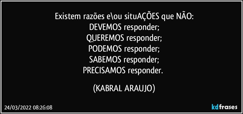 Existem razões e\ou situAÇÕES que NÃO:
DEVEMOS responder;
QUEREMOS responder;
PODEMOS responder;
SABEMOS responder;
PRECISAMOS responder. (KABRAL ARAUJO)