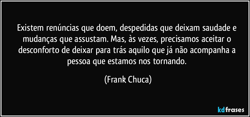Existem renúncias que doem, despedidas que deixam saudade e mudanças que assustam. Mas, às vezes, precisamos aceitar o desconforto de deixar para trás aquilo que já não acompanha a pessoa que estamos nos tornando. (Frank Chuca)