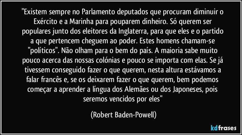 "Existem sempre no Parlamento deputados que procuram diminuir o Exército e a Marinha para pouparem dinheiro. Só querem ser populares junto dos eleitores da Inglaterra, para que eles e o partido a que pertencem cheguem ao poder. Estes homens chamam-se "políticos". Não olham para o bem do país. A maioria sabe muito pouco acerca das nossas colónias e pouco se importa com elas. Se já tivessem conseguido fazer o que querem, nesta altura estávamos a falar francês e, se os deixarem fazer o que querem, bem podemos começar a aprender a língua dos Alemães ou dos Japoneses, pois seremos vencidos por eles" (Robert Baden-Powell)