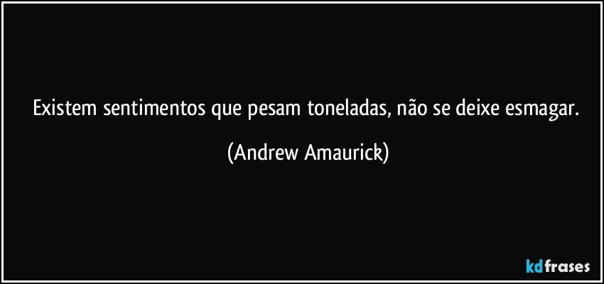 Existem sentimentos que pesam toneladas, não se deixe esmagar. (Andrew Amaurick)