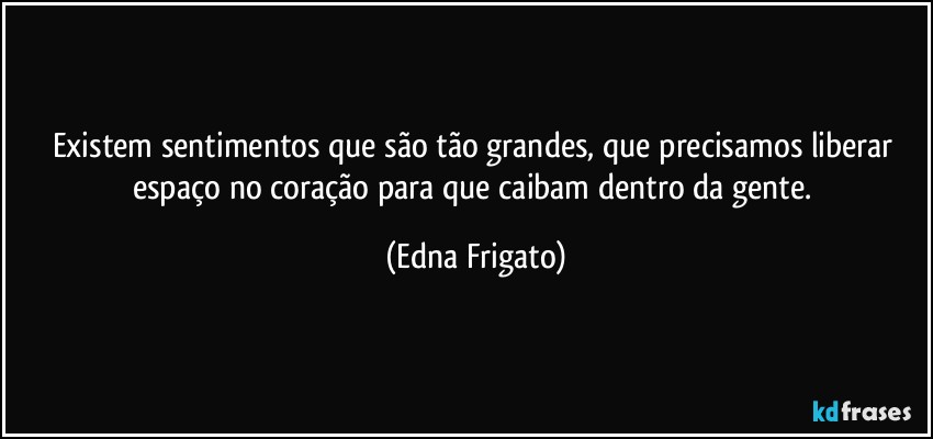 Existem sentimentos que são tão grandes, que precisamos liberar espaço no coração para que caibam dentro da gente. (Edna Frigato)