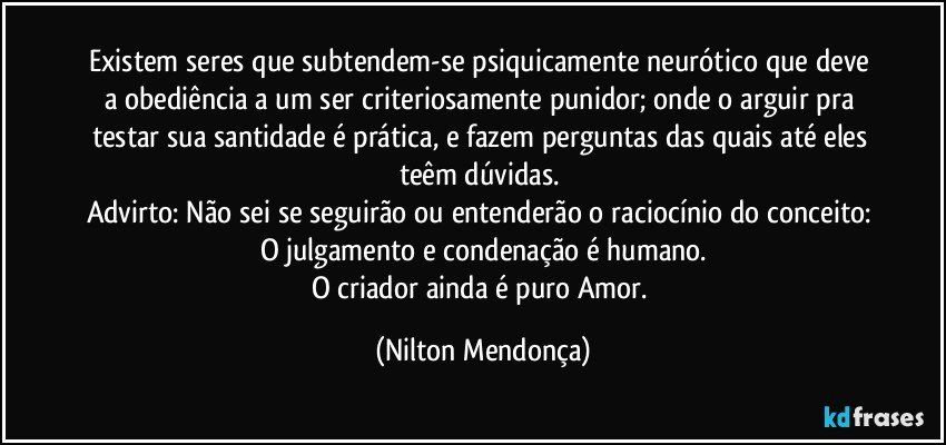 Existem seres que subtendem-se psiquicamente neurótico que deve a obediência a um ser criteriosamente punidor; onde o arguir pra testar sua santidade é prática, e fazem perguntas das quais até eles teêm dúvidas.  
Advirto: Não sei se seguirão ou entenderão o raciocínio do conceito: 
O julgamento e condenação é humano.
O criador ainda é puro Amor. (Nilton Mendonça)