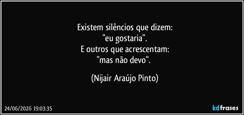 Existem silêncios que dizem:
"eu gostaria".
E outros que acrescentam:
"mas não devo". (Nijair Araújo Pinto)