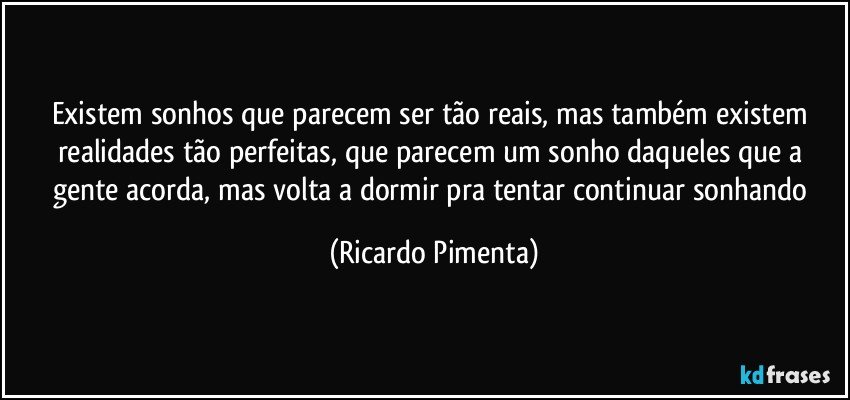 Existem sonhos que parecem ser tão reais, mas também existem realidades tão perfeitas, que parecem um sonho daqueles que a gente acorda, mas volta a dormir pra tentar continuar sonhando (Ricardo Pimenta)