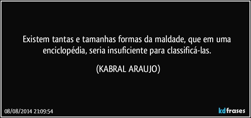 Existem tantas e tamanhas formas da maldade, que em uma enciclopédia, seria insuficiente para classificá-las. (KABRAL ARAUJO)