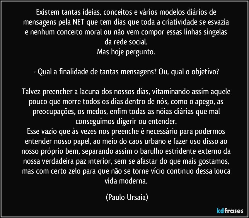 Existem tantas ideias, conceitos e vários modelos diários de mensagens pela NET que tem dias que toda a criatividade se esvazia e nenhum conceito moral ou não vem compor essas linhas singelas da rede social. 
Mas hoje pergunto. 

- Qual a finalidade de tantas mensagens? Ou, qual o objetivo? 

Talvez preencher a lacuna dos nossos dias, vitaminando assim aquele pouco que morre todos os dias dentro de nós, como o apego, as preocupações, os medos, enfim todas as nóias diárias que mal conseguimos digerir ou entender. 
Esse vazio que às vezes nos preenche é necessário para podermos entender nosso papel, ao meio do caos urbano e fazer uso disso ao nosso próprio bem, separando assim o barulho estridente externo da nossa verdadeira paz interior, sem se afastar do que mais gostamos, mas com certo zelo para que não se torne vício continuo dessa louca vida moderna. (Paulo Ursaia)