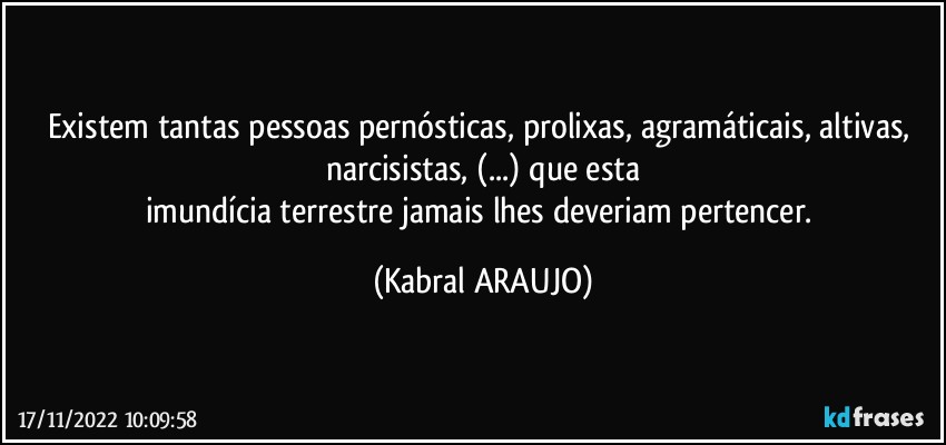 Existem tantas pessoas pernósticas, prolixas, agramáticais, altivas, narcisistas, (...) que esta
imundícia terrestre jamais lhes deveriam pertencer. (KABRAL ARAUJO)