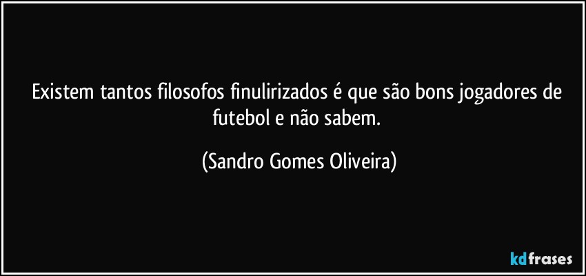 Existem tantos filosofos finulirizados é que são bons jogadores de futebol e não sabem. (Sandro Gomes Oliveira)